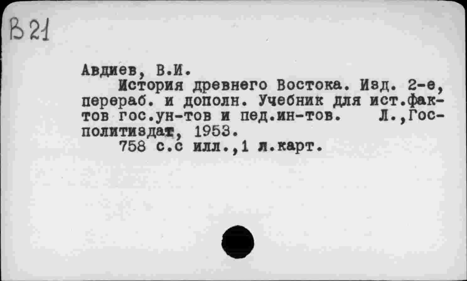 ﻿
Авдиев, В.И.
История древнего Востока. Изд. 2-е перераб. и дополн. Учебник для ист.фак тов гос.ун-тов и пед.ин-тов. Л.,Гос Политиздат, 1953.
758 с.с илл.,1 л.карт.